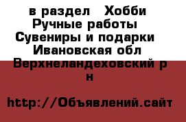  в раздел : Хобби. Ручные работы » Сувениры и подарки . Ивановская обл.,Верхнеландеховский р-н